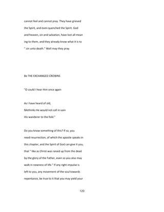 cannot feel and cannot pray. They have grieved
the Spirit, and even quenched the Spirit. God
and heaven, sin and salvation, have lost all mean
ing to them, and they already know what it is to
" sin unto death." Well may they pray
8o THE EXCHANGED CROWNS
"O could I hear Him once again
As I have heard of old,
Methinks He would not call in vain
His wanderer to the fold."
Do you know something of this? If so, you
need resurrection, of which the apostle speaks in
this chapter, and the Spirit of God can give it you,
that " like as Christ was raised up from the dead
by the glory of the Father, even so you also may
walk in newness of life." If any right impulse is
left to you, any movement of the soul towards
repentance, be true to it that you may yield your
120
 
