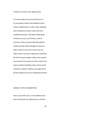 members as servants unto righteousness,
2. God who begins this new work will carry it
on, prompting us daily to the obedience which
tends to righteousness. In other words, repeated
acts of obedience to God s known will end in
established character. The habit of right-doing
has become to you, as a Christian, a part of
yourself, so that you do the right thing without
conflict, perhaps without thought or conscious
effort. Emotion is less than it used to be, but
habit is more. You have an experience something
like that of a great surgeon, whose early sensitive
ness has been transmuted into skill, so that he can
now do, without trembling, what a novice would
not dare to attempt. Therefore you ought not to
be discouraged if you are less affected by emotion
CONDUCT, TEST OF CHARACTER 81
than in your earlier years ; if only obedience has
been transformed into righteousness, and if the
121
 