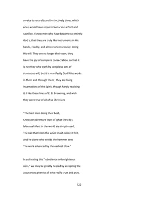 service is naturally and instinctively done, which
once would have required conscious effort and
sacrifice. I know men who have become so entirely
God s, that they are truly like instruments in His
hands, readily, and almost unconsciously, doing
His will. They are no longer their own, they
have the joy of complete consecration, so that it
is not they who work by conscious acts of
strenuous will, but it is manifestly God Who works
in them and through them ; they are living
incarnations of the Spirit, though hardly realising
it. I like these lines of E. B. Browning, and wish
they were true of all of us Christians
"The best men doing their best,
Know peradventure least of what they do ;
Men usefullest in the world are simply used ;
The nail that holds the wood must pierce it first,
And he alone who wields the hammer sees
The work advanced by the earliest blow."
In cultivating this " obedience unto righteous
ness," we may be greatly helped by accepting the
assurances given to all who really trust and pray.
122
 