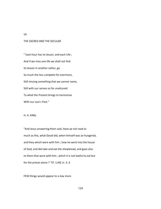 VII
THE SACRED AND THE SECULAR
" Each hour has its lesson, and each Life ;
And if we miss one life we shall not find
Its lesson in another rather, go
So much the less complete for evermore,
Still missing something that we cannot name,
Still with our senses so far unattuned
To what the Present brings to harmonise
With our soul s Past."
H. H. KING.
"And Jesus answering them said, Have ye not read so
much as this, what David did, when himself was an hungered,
and they which were with him ; how he went into the house
of God, and did take and eat the shewbread, and gave also
to them that were with him ; which it is not lawful to eat but
for the priests alone ? "ST. LUKE vi. 3, 4.
FEW things would appear to a Jew more
124
 