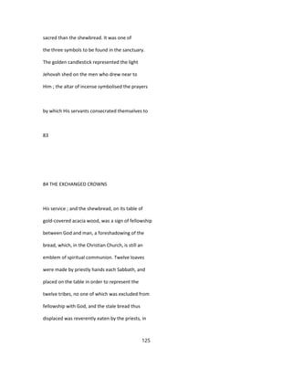 sacred than the shewbread. It was one of
the three symbols to be found in the sanctuary.
The golden candlestick represented the light
Jehovah shed on the men who drew near to
Him ; the altar of incense symbolised the prayers
by which His servants consecrated themselves to
83
84 THE EXCHANGED CROWNS
His service ; and the shewbread, on its table of
gold-covered acacia wood, was a sign of fellowship
between God and man, a foreshadowing of the
bread, which, in the Christian Church, is still an
emblem of spiritual communion. Twelve loaves
were made by priestly hands each Sabbath, and
placed on the table in order to represent the
twelve tribes, no one of which was excluded from
fellowship with God, and the stale bread thus
displaced was reverently eaten by the priests, in
125
 