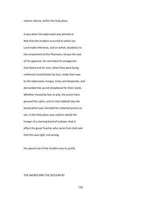 solemn silence, within the Holy place.
It was when the tabernacle was pitched at
Nob that the incident occurred to which our
Lord made reference, and on which, doubtless to
the amazement of the Pharisees, He put the seal
of His approval. He reminded His antagonists
that David and his men, when they were being
ruthlessly hunted down by Saul, made their way
to the tabernacle, hungry, tired, and desperate, and
demanded the sacred shewbread for their needs.
Whether moved by fear or pity, the priest trans
gressed the rubric, and on that Sabbath day the
bread which was intended for ordained priests to
eat, in the Holy place, was used to satisfy the
hunger of a starving band of outlaws. And in
effect the great Teacher who came from God said
that this was right, not wrong.
His special use of the incident was to justify
THE SACRED AND THE SECULAR 85
126
 