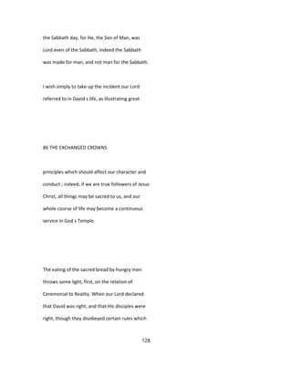 the Sabbath day, for He, the Son of Man, was
Lord even of the Sabbath, indeed the Sabbath
was made for man, and not man for the Sabbath.
I wish simply to take up the incident our Lord
referred to in David s life, as illustrating great
86 THE EXCHANGED CROWNS
principles which should affect our character and
conduct ; indeed, if we are true followers of Jesus
Christ, all things may be sacred to us, and our
whole course of life may become a continuous
service in God s Temple.
The eating of the sacred bread by hungry men
throws some light, first, on the relation of
Ceremonial to Reality. When our Lord declared
that David was right, and that His disciples were
right, though they disobeyed certain rules which
128
 