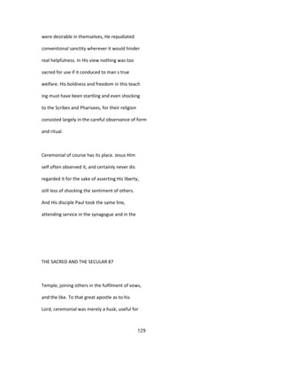 were desirable in themselves, He repudiated
conventional sanctity wherever it would hinder
real helpfulness. In His view nothing was too
sacred for use if it conduced to man s true
welfare. His boldness and freedom in this teach
ing must have been startling and even shocking
to the Scribes and Pharisees, for their religion
consisted largely in the careful observance of form
and ritual.
Ceremonial of course has its place. Jesus Him
self often observed it, and certainly never dis
regarded it for the sake of asserting His liberty,
still less of shocking the sentiment of others.
And His disciple Paul took the same line,
attending service in the synagogue and in the
THE SACRED AND THE SECULAR 87
Temple, joining others in the fulfilment of vows,
and the like. To that great apostle as to his
Lord, ceremonial was merely a husk, useful for
129
 