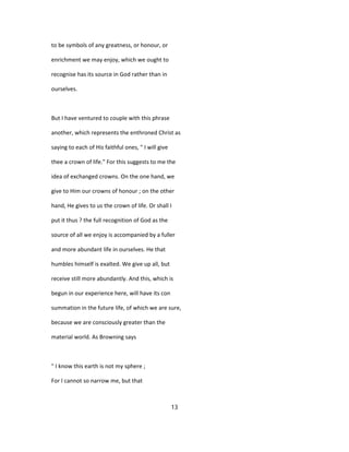 to be symbols of any greatness, or honour, or
enrichment we may enjoy, which we ought to
recognise has its source in God rather than in
ourselves.
But I have ventured to couple with this phrase
another, which represents the enthroned Christ as
saying to each of His faithful ones, " I will give
thee a crown of life." For this suggests to me the
idea of exchanged crowns. On the one hand, we
give to Him our crowns of honour ; on the other
hand, He gives to us the crown of life. Or shall I
put it thus ? the full recognition of God as the
source of all we enjoy is accompanied by a fuller
and more abundant life in ourselves. He that
humbles himself is exalted. We give up all, but
receive still more abundantly. And this, which is
begun in our experience here, will have its con
summation in the future life, of which we are sure,
because we are consciously greater than the
material world. As Browning says
" I know this earth is not my sphere ;
For I cannot so narrow me, but that
13
 