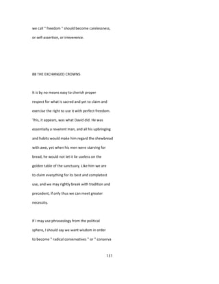 we call " freedom " should become carelessness,
or self-assertion, or irreverence.
88 THE EXCHANGED CROWNS
It is by no means easy to cherish proper
respect for what is sacred and yet to claim and
exercise the right to use it with perfect freedom.
This, it appears, was what David did. He was
essentially a reverent man, and all his upbringing
and habits would make him regard the shewbread
with awe, yet when his men were starving for
bread, he would not let it lie useless on the
golden table of the sanctuary. Like him we are
to claim everything for its best and completest
use, and we may rightly break with tradition and
precedent, if only thus we can meet greater
necessity.
If I may use phraseology from the political
sphere, I should say we want wisdom in order
to become " radical conservatives " or " conserva
131
 