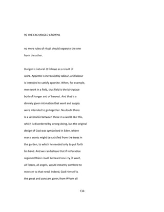 90 THE EXCHANGED CROWNS
no mere rules of ritual should separate the one
from the other.
Hunger is natural. It follows as a result of
work. Appetite is increased by labour, and labour
is intended to satisfy appetite. When, for example,
men work in a field, that field is the birthplace
both of hunger and of harvest. And that is a
divinely given intimation that want and supply
were intended to go together. No doubt there
is a severance between these in a world like this,
which is disordered by wrong-doing, but the original
design of God was symbolised in Eden, where
man s wants might be satisfied from the trees in
the garden, to which he needed only to put forth
his hand. And we can believe that if in Paradise
regained there could be heard one cry of want,
all forces, all angels, would instantly combine to
minister to that need. Indeed, God Himself is
the great and constant giver; from Whom all
134
 