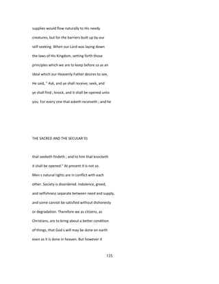 supplies would flow naturally to His needy
creatures, but for the barriers built up by our
self-seeking. When our Lord was laying down
the laws of His Kingdom, setting forth those
principles which we are to keep before us as an
ideal which our Heavenly Father desires to see,
He said, " Ask, and ye shall receive; seek, and
ye shall find ; knock, and it shall be opened unto
you. For every one that asketh receiveth ; and he
THE SACRED AND THE SECULAR 91
that seeketh findeth ; and to him that knocketh
it shall be opened." At present it is not so.
Men s natural rights are in conflict with each
other. Society is disordered. Indolence, greed,
and selfishness separate between need and supply,
and some cannot be satisfied without dishonesty
or degradation. Therefore we as citizens, as
Christians, are to bring about a better condition
of things, that God s will may be done on earth
even as it is done in heaven. But however it
135
 