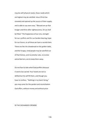 may be with physical needs, those needs which
are highest may be satisfied. Jesus Christ has
revealed and opened up the source of their supply,
and is able to say even now, " Blessed are ye that
hunger and thirst after righteousness, for ye shall
be filled." The forgiveness of our sins, strength
for our conflicts and for our burden-bearing, hope
for our future, on all these we have a sacred claim.
These are like the shewbread on the golden table,
and the hungry, tired people may be satisfied out
of that fulness, and no priestly rules, no ecclesi
astical barriers, are to keep them away.
Do not fear to take what God proffers because
it seems too sacred. Your hands are not so
defiled but He will fill them, and though you
have to confess, " Nothing in my hand I bring,"
you may come for the pardon and reconciliation
God offers, without money and without price.
92 THE EXCHANGED CROWNS
136
 
