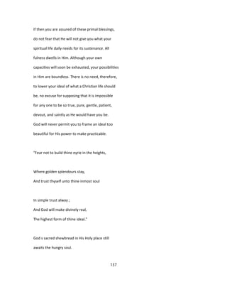 If then you are assured of these primal blessings,
do not fear that He will not give you what your
spiritual life daily needs for its sustenance. All
fulness dwells in Him. Although your own
capacities will soon be exhausted, your possibilities
in Him are boundless. There is no need, therefore,
to lower your ideal of what a Christian life should
be, no excuse for supposing that it is impossible
for any one to be so true, pure, gentle, patient,
devout, and saintly as He would have you be.
God will never permit you to frame an ideal too
beautiful for His power to make practicable.
"Fear not to build thine eyrie in the heights,
Where golden splendours stay,
And trust thyself unto thine inmost soul
In simple trust alway ;
And God will make divinely real,
The highest form of thine ideal."
God s sacred shewbread in His Holy place still
awaits the hungry soul.
137
 