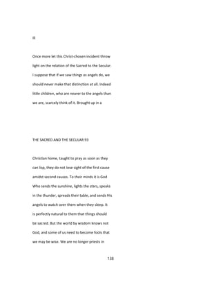 Ill
Once more let this Christ-chosen incident throw
light on the relation of the Sacred to the Secular.
I suppose that if we saw things as angels do, we
should never make that distinction at all. Indeed
little children, who are nearer to the angels than
we are, scarcely think of it. Brought up in a
THE SACRED AND THE SECULAR 93
Christian home, taught to pray as soon as they
can lisp, they do not lose sight of the first cause
amidst second causes. To their minds it is God
Who sends the sunshine, lights the stars, speaks
in the thunder, spreads their table, and sends His
angels to watch over them when they sleep. It
is perfectly natural to them that things should
be sacred. But the world by wisdom knows not
God, and some of us need to become fools that
we may be wise. We are no longer priests in
138
 