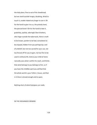 the Holy place, free to eat of the shewbread,
but we stand outside hungry, doubting, afraid to
touch it, unable indeed any longer to see it. Oh
for the hand to give it to us, the priestly hand,
the pierced hand ! Oh for the hand to take it,
gratefully, joyfully, adoringly! Dear brothers,
who linger outside the tabernacle, there is truth
to be known, pardon to be had, consolation to
be enjoyed, hidden from you perhaps by a veil
of unbelief, but not too sacred for your use, not
too fenced off for you to gain, not too fine to be
used in ordinary life. And as your child at home
naturally uses what is within his reach, and thinks
that what belongs to you belongs to him, so if
you have the childlike spirit you will feel that
the whole world is your Father s house, and that
in it there is bread enough and to spare.
Nothing short of what God gives can really
94 THE EXCHANGED CROWNS
139
 