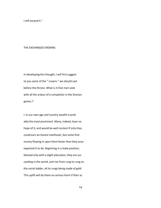 I still exceed it."
THE EXCHANGED CROWNS
In developing this thought, I will first suggest
to you some of the " crowns " we should cast
before the throne. What is it that men seek
with all the ardour of a competitor in the Grecian
games ?
I. In our own age and country wealth is prob
ably the most prominent. Many, indeed, have no
hope of it, and would be well content if only they
could earn an honest livelihood ; but some find
money flowing in upon them faster than they once
expected it to do. Beginning in a lowly position,
blessed only with a slight education, they are suc
ceeding in the world, and rise from rung to rung on
the social ladder, all its rungs being made of gold.
This uplift will do them no serious harm if their ac
14
 