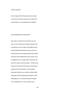 incense of prayer.
Do not imagine then that what you hear about
in the service of the sanctuary is only meant for
sacred places, or only appropriate to Sabbath
THE SACRED AND THE SECULAR 95
days, that it is lawful for the priests only, You,
who are most conscious of spiritual poverty and
unworthiness, have a right to the highest truths
and the loftiest fellowship, and if you claim it in
faith and penitence the great High Priest Himself
shall press the shewbread into your hands. Thus
strengthened, you may go back to what you call
secular to make it sacred, writing, " Holiness unto
the Lord on the bells of the horses, and the pots
and pans of the household," as the prophet
Zechariah foretold. Just as David s soldiers after
eating the sacred shewbread went back to their
hiding-places, or marched forward to the fight
in the strength of it, so you may go to your
141
 