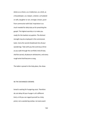 duties as a citizen, as a tradesman, as a clerk, as
a housekeeper, as a lawyer, a doctor, as husband
or wife, daughter or son, stronger, braver, purer
from communion with God. Inspiration is as
much needed for daily duty as for preaching the
gospel. The highest worship is to make you
ready for the lowliest occupation. The divinest
strength may be employed in the commonest
tasks. Carry the sacred shewbread into all your
wanderings. Take with you the Lord Jesus Christ
as you walk through the cornfield. And all duty
shall be sacred, all pleasure wholesome, and every
rough wind shall become a song.
The table is spread in the Holy place, the shew-
96 THE EXCHANGED CROWNS
bread is waiting for hungering souls. Therefore
do not delay till your hunger is of a different
kind, or till you can regard yourself as a holy
priest, not a wandering outlaw. Let every want
142
 
