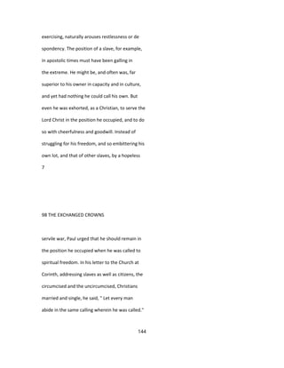 exercising, naturally arouses restlessness or de
spondency. The position of a slave, for example,
in apostolic times must have been galling in
the extreme. He might be, and often was, far
superior to his owner in capacity and in culture,
and yet had nothing he could call his own. But
even he was exhorted, as a Christian, to serve the
Lord Christ in the position he occupied, and to do
so with cheerfulness and goodwill. Instead of
struggling for his freedom, and so embittering his
own lot, and that of other slaves, by a hopeless
7
98 THE EXCHANGED CROWNS
servile war, Paul urged that he should remain in
the position he occupied when he was called to
spiritual freedom. In his letter to the Church at
Corinth, addressing slaves as well as citizens, the
circumcised and the uncircumcised, Christians
married and single, he said, " Let every man
abide in the same calling wherein he was called."
144
 