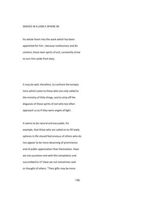 SERVICE IN A LOWLY SPHERE 99
his whole heart into the work which has been
appointed for him ; because restlessness and dis
content, those twin spirits of evil, constantly strive
to turn him aside from duty.
It may be well, therefore, to confront the tempta
tions which come to those who are only called to
the ministry of little things, and to strip off the
disguises of those spirits of evil who too often
approach us as if they were angels of light.
It seems to be natural and excusable, for
example, that those who are called on to fill lowly
spheres in life should feel envious of others who do
not appear to be more deserving of prominence
and of public appreciation than themselves. Have
we not ourselves met with this temptation and
succumbed to it? Have we not sometimes said
or thought of others, "Their gifts may be more
146
 