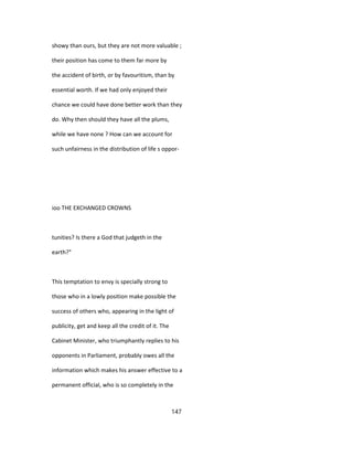 showy than ours, but they are not more valuable ;
their position has come to them far more by
the accident of birth, or by favouritism, than by
essential worth. If we had only enjoyed their
chance we could have done better work than they
do. Why then should they have all the plums,
while we have none ? How can we account for
such unfairness in the distribution of life s oppor-
ioo THE EXCHANGED CROWNS
tunities? Is there a God that judgeth in the
earth?"
This temptation to envy is specially strong to
those who in a lowly position make possible the
success of others who, appearing in the light of
publicity, get and keep all the credit of it. The
Cabinet Minister, who triumphantly replies to his
opponents in Parliament, probably owes all the
information which makes his answer effective to a
permanent official, who is so completely in the
147
 