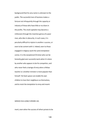 background that his very name is unknown to the
public. The successful man of business makes a
fortune not infrequently through the capacity or
industry of those who have little or no share in
the profits. The small capitalist may become a
millionaire through the inventive genius of a poor
man, who dies in obscurity. In such cases, it is
peculiarly difficult to rejoice in another s success, or
even to be content with it. Indeed, even to those
engaged in religious work the same temptation
comes. It is the exceptional Christian who can be
honestly glad over successful work when it is done
by another who appears to be his competitor, and
who never feels a twinge of envy when a fellow-
teacher or a brother-minister is more popular than
himself. Yet God s grace can enable His own
children to love their neighbours as themselves,
and to resist the temptation to envy and resent-
SERVICE IN A LOWLY SPHERE 101
ment, even when the success of others proves to be
148
 