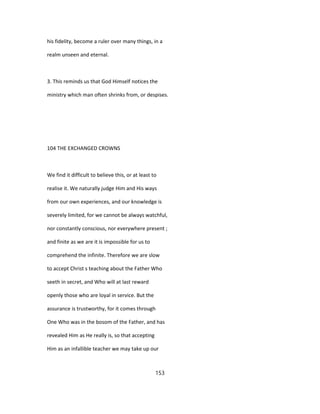 his fidelity, become a ruler over many things, in a
realm unseen and eternal.
3. This reminds us that God Himself notices the
ministry which man often shrinks from, or despises.
104 THE EXCHANGED CROWNS
We find it difficult to believe this, or at least to
realise it. We naturally judge Him and His ways
from our own experiences, and our knowledge is
severely limited, for we cannot be always watchful,
nor constantly conscious, nor everywhere present ;
and finite as we are it is impossible for us to
comprehend the infinite. Therefore we are slow
to accept Christ s teaching about the Father Who
seeth in secret, and Who will at last reward
openly those who are loyal in service. But the
assurance is trustworthy, for it comes through
One Who was in the bosom of the Father, and has
revealed Him as He really is, so that accepting
Him as an infallible teacher we may take up our
153
 