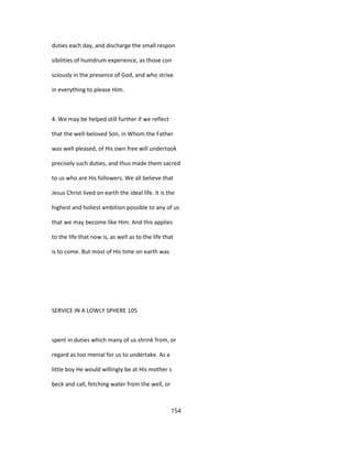 duties each day, and discharge the small respon
sibilities of humdrum experience, as those con
sciously in the presence of God, and who strive
in everything to please Him.
4. We may be helped still further if we reflect
that the well-beloved Son, in Whom the Father
was well pleased, of His own free will undertook
precisely such duties, and thus made them sacred
to us who are His followers. We all believe that
Jesus Christ lived on earth the ideal life. It is the
highest and holiest ambition possible to any of us
that we may become like Him. And this applies
to the life that now is, as well as to the life that
is to come. But most of His time on earth was
SERVICE IN A LOWLY SPHERE 105
spent in duties which many of us shrink from, or
regard as too menial for us to undertake. As a
little boy He would willingly be at His mother s
beck and call, fetching water from the well, or
154
 