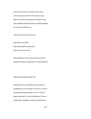 church are prominent, as that of a city set on
a hill, which cannot be hid. Those who occupy
them have cares and anxieties which often more
than outweigh outward honours or fleeting popular
ity. As the old refrain has it
" Were every man s internal care
Imprinted on his brow,
How many would our pity share
Who have our envy now."
And temptations come to these which are both
strong and insidious temptations to self-confidence,
SERVICE IN A LOWLY SPHERE 107
to boastfulness, to worldiness, and not least to
disobedience to the mandate in verse 23, " Do not
let yourselves become slaves to men." Think of
popular preachers, of church dignitaries, of much-
sought-after evangelists, and pray God that they
157
 