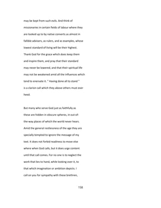 may be kept from such evils. And think of
missionaries in certain fields of labour where they
are looked up to by native converts as almost in
fallible advisers, as rulers, and as examples, whose
lowest standard of living will be their highest.
Thank God for the grace which does keep them
and inspire them, and pray that their standard
may never be lowered, and that their spiritual life
may not be weakened amid all the influences which
tend to enervate it. " Having done all to stand "
is a clarion call which they above others must ever
heed.
But many who serve God just as faithfully as
these are hidden in obscure spheres, in out-of-
the-way places of which the world never hears.
Amid the general restlessness of the age they are
specially tempted to ignore the message of my
text. It does not forbid readiness to move else
where when God calls, but it does urge content
until that call comes. For no one is to neglect the
work that lies to hand, while looking over it, to
that which imagination or ambition depicts. I
call on you for sympathy with these brethren,
158
 