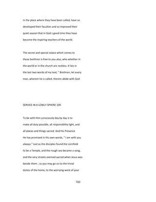 in the place where they have been called, have so
developed their faculties and so improved their
quiet season that in God s good time they have
become the inspiring teachers of the world.
The secret and special solace which comes to
these brethren is free to you also, who whether in
the world or in the church are restless. It lies in
the last two words of my text, " Brethren, let every
man, wherein he is called, therein abide with God
SERVICE IN A LOWLY SPHERE 109
To be with Him consciously day by day is to
make all duty possible, all responsibility light, and
all places and things sacred. And His Presence
He has promised in His own words, " I am with you
always." Just as the disciples found the cornfield
to be a Temple, and the rough sea became a song,
and the very streets seemed sacred when Jesus was
beside them ; so you may go on to the trivial
duties of the home, to the worrying work of your
160
 