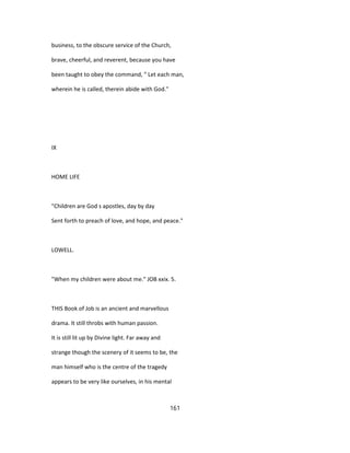 business, to the obscure service of the Church,
brave, cheerful, and reverent, because you have
been taught to obey the command, " Let each man,
wherein he is called, therein abide with God."
IX
HOME LIFE
"Children are God s apostles, day by day
Sent forth to preach of love, and hope, and peace."
LOWELL.
"When my children were about me." JOB xxix. 5.
THIS Book of Job is an ancient and marvellous
drama. It still throbs with human passion.
It is still lit up by Divine light. Far away and
strange though the scenery of it seems to be, the
man himself who is the centre of the tragedy
appears to be very like ourselves, in his mental
161
 