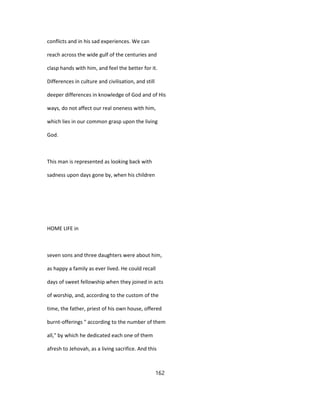 conflicts and in his sad experiences. We can
reach across the wide gulf of the centuries and
clasp hands with him, and feel the better for it.
Differences in culture and civilisation, and still
deeper differences in knowledge of God and of His
ways, do not affect our real oneness with him,
which lies in our common grasp upon the living
God.
This man is represented as looking back with
sadness upon days gone by, when his children
HOME LIFE in
seven sons and three daughters were about him,
as happy a family as ever lived. He could recall
days of sweet fellowship when they joined in acts
of worship, and, according to the custom of the
time, the father, priest of his own house, offered
burnt-offerings " according to the number of them
all," by which he dedicated each one of them
afresh to Jehovah, as a living sacrifice. And this
162
 