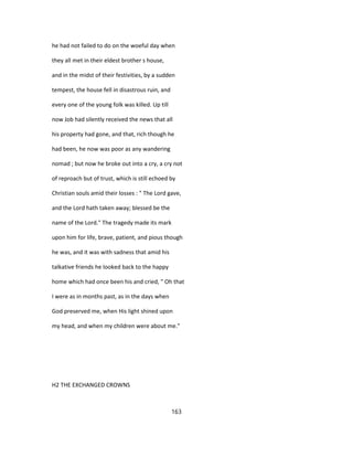 he had not failed to do on the woeful day when
they all met in their eldest brother s house,
and in the midst of their festivities, by a sudden
tempest, the house fell in disastrous ruin, and
every one of the young folk was killed. Up till
now Job had silently received the news that all
his property had gone, and that, rich though he
had been, he now was poor as any wandering
nomad ; but now he broke out into a cry, a cry not
of reproach but of trust, which is still echoed by
Christian souls amid their losses : " The Lord gave,
and the Lord hath taken away; blessed be the
name of the Lord." The tragedy made its mark
upon him for life, brave, patient, and pious though
he was, and it was with sadness that amid his
talkative friends he looked back to the happy
home which had once been his and cried, " Oh that
I were as in months past, as in the days when
God preserved me, when His light shined upon
my head, and when my children were about me."
H2 THE EXCHANGED CROWNS
163
 