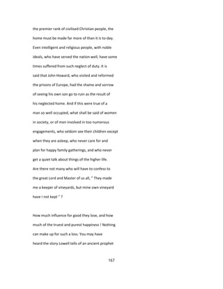 the premier rank of civilised Christian people, the
home must be made far more of than it is to-day.
Even intelligent and religious people, with noble
ideals, who have served the nation well, have some
times suffered from such neglect of duty. It is
said that John Howard, who visited and reformed
the prisons of Europe, had the shame and sorrow
of seeing his own son go to ruin as the result of
his neglected home. And if this were true of a
man so well occupied, what shall be said of women
in society, or of men involved in too numerous
engagements, who seldom see their children except
when they are asleep, who never care for and
plan for happy family gatherings, and who never
get a quiet talk about things of the higher life.
Are there not many who will have to confess to
the great Lord and Master of us all, " They made
me a keeper of vineyards, but mine own vineyard
have I not kept " ?
How much influence for good they lose, and how
much of the truest and purest happiness ! Nothing
can make up for such a loss. You may have
heard the story Lowell tells of an ancient prophet
167
 
