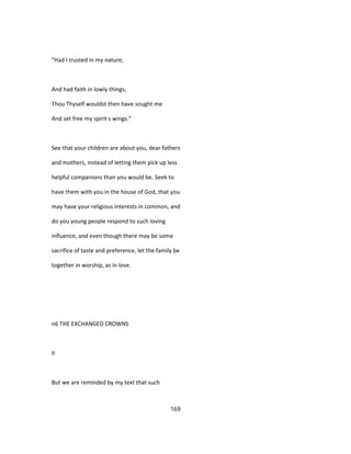 "Had I trusted in my nature,
And had faith in lowly things,
Thou Thyself wouldst then have sought me
And set free my spirit s wings."
See that your children are about you, dear fathers
and mothers, instead of letting them pick up less
helpful companions than you would be. Seek to
have them with you in the house of God, that you
may have your religious interests in common, and
do you young people respond to such loving
influence, and even though there may be some
sacrifice of taste and preference, let the family be
together in worship, as in love.
n6 THE EXCHANGED CROWNS
II
But we are reminded by my text that such
169
 