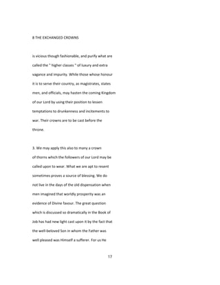 8 THE EXCHANGED CROWNS
is vicious though fashionable, and purify what are
called the " higher classes " of luxury and extra
vagance and impurity. While those whose honour
it is to serve their country, as magistrates, states
men, and officials, may hasten the coming Kingdom
of our Lord by using their position to lessen
temptations to drunkenness and incitements to
war. Their crowns are to be cast before the
throne.
3. We may apply this also to many a crown
of thorns which the followers of our Lord may be
called upon to wear. What we are apt to resent
sometimes proves a source of blessing. We do
not live in the days of the old dispensation when
men imagined that worldly prosperity was an
evidence of Divine favour. The great question
which is discussed so dramatically in the Book of
Job has had new light cast upon it by the fact that
the well-beloved Son in whom the Father was
well pleased was Himself a sufferer. For us He
17
 