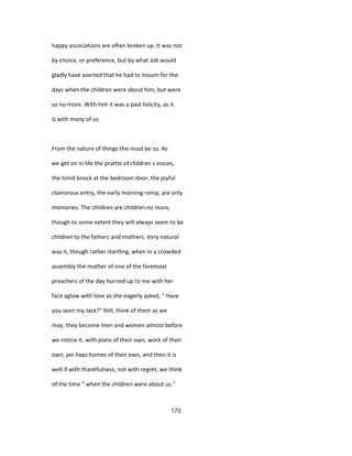 happy associations are often broken up. It was not
by choice, or preference, but by what Job would
gladly have averted that he had to mourn for the
days when the children were about him, but were
so no more. With him it was a past felicity, as it
is with many of us.
From the nature of things this must be so. As
we get on in life the prattle of children s voices,
the timid knock at the bedroom door, the joyful
clamorous entry, the early morning romp, are only
memories. The children are children no more,
though to some extent they will always seem to be
children to the fathers and mothers. Very natural
was it, though rather startling, when in a crowded
assembly the mother of one of the foremost
preachers of the day hurried up to me with her
face aglow with love as she eagerly asked, " Have
you seen my Jack?" Still, think of them as we
may, they become men and women almost before
we notice it, with plans of their own, work of their
own, pei haps homes of their own, and then it is
well if with thankfulness, not with regret, we think
of the time " when the children were about us."
170
 