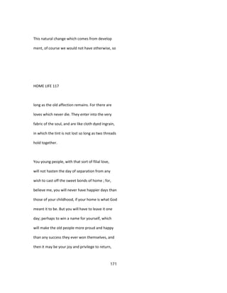 This natural change which comes from develop
ment, of course we would not have otherwise, so
HOME LIFE 117
long as the old affection remains. For there are
loves which never die. They enter into the very
fabric of the soul, and are like cloth dyed ingrain,
in which the tint is not lost so long as two threads
hold together.
You young people, with that sort of filial love,
will not hasten the day of separation from any
wish to cast off the sweet bonds of home ; for,
believe me, you will never have happier days than
those of your childhood, if your home is what God
meant it to be. But you will have to leave it one
day; perhaps to win a name for yourself, which
will make the old people more proud and happy
than any success they ever won themselves, and
then it may be your joy and privilege to return,
171
 