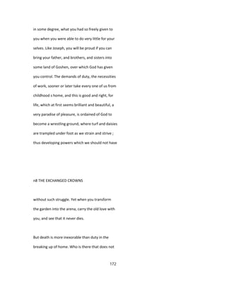 in some degree, what you had so freely given to
you when you were able to do very little for your
selves. Like Joseph, you will be proud if you can
bring your father, and brothers, and sisters into
some land of Goshen, over which God has given
you control. The demands of duty, the necessities
of work, sooner or later take every one of us from
childhood s home, and this is good and right, for
life, which at first seems brilliant and beautiful, a
very paradise of pleasure, is ordained of God to
become a wrestling ground, where turf and daisies
are trampled under foot as we strain and strive ;
thus developing powers which we should not have
n8 THE EXCHANGED CROWNS
without such struggle. Yet when you transform
the garden into the arena, carry the old love with
you, and see that it never dies.
But death is more inexorable than duty in the
breaking up of home. Who is there that does not
172
 
