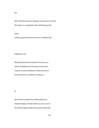 fell
With relentless beat of a footstep, hour by hour the knell
Of a hope, or an aspiration, then shall have passed
away,
Leaving a grand calm leisure leisure of endless day."
HOME LIFE 119
Blessed be God there is hope for the future, as
well as thankfulness for the past; and we look
onward, as well as backward, while we think of
the time when our children are about us.
Ill
But if it be true that home relationships here,
however happy, must be broken up, let us use to
the full the opportunities they present while they
174
 