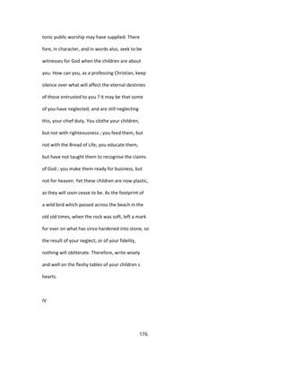 tonic public worship may have supplied. There
fore, in character, and in words also, seek to be
witnesses for God when the children are about
you. How can you, as a professing Christian, keep
silence over what will affect the eternal destinies
of those entrusted to you ? It may be that some
of you have neglected, and are still neglecting
this, your chief duty. You clothe your children,
but not with righteousness ; you feed them, but
not with the Bread of Life; you educate them,
but have not taught them to recognise the claims
of God ; you make them ready for business, but
not for heaven. Yet these children are now plastic,
as they will soon cease to be. As the footprint of
a wild bird which passed across the beach in the
old old times, when the rock was soft, left a mark
for ever on what has since hardened into stone, so
the result of your neglect, or of your fidelity,
nothing will obliterate. Therefore, write wisely
and well on the fleshy tables of your children s
hearts.
IV
176
 