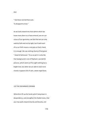 And
" God does not bid thee wait,
To disappoint at last."
As we look onward into that sphere which we
know many dear to us have entered, we are con
scious of our ignorance, we feel that we can only
walk by faith and not by sight, but if with each
of us our faith means a real grip on God s hand,
it is enough. We see nothing clearly of that great
" cloud of witnesses." To us as yet it is only like
that background in one of Raphael s wonderful
pictures, which seems at first sight nothing but a
bright mist, but when we are able to look more
closely it appears full of calm, sweet angel faces.
122 THE EXCHANGED CROWNS
Wherefore lift up the hands which hang down in
despondency, and strengthen the feeble knees, that
you may walk onward cheerily and bravely, and
178
 