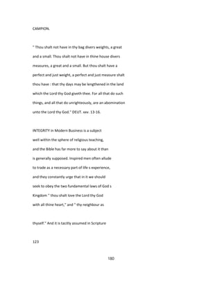 CAMPION.
" Thou shalt not have in thy bag divers weights, a great
and a small. Thou shalt not have in thine house divers
measures, a great and a small. But thou shalt have a
perfect and just weight, a perfect and just measure shalt
thou have : that thy days may be lengthened in the land
which the Lord thy God giveth thee. For all that do such
things, and all that do unrighteously, are an abomination
unto the Lord thy God." DEUT. xxv. 13-16.
INTEGRITY in Modern Business is a subject
well within the sphere of religious teaching,
and the Bible has far more to say about it than
is generally supposed. Inspired men often allude
to trade as a necessary part of life s experience,
and they constantly urge that in it we should
seek to obey the two fundamental laws of God s
Kingdom " thou shalt love the Lord thy God
with all thine heart," and " thy neighbour as
thyself." And it is tacitly assumed in Scripture
123
180
 