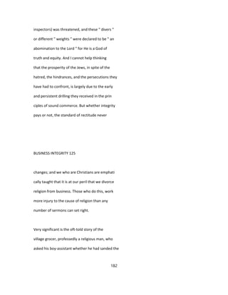 inspectors) was threatened, and these " divers "
or different " weights " were declared to be " an
abomination to the Lord " for He is a God of
truth and equity. And I cannot help thinking
that the prosperity of the Jews, in spite of the
hatred, the hindrances, and the persecutions they
have had to confront, is largely due to the early
and persistent drilling they received in the prin
ciples of sound commerce. But whether integrity
pays or not, the standard of rectitude never
BUSINESS INTEGRITY 125
changes; and we who are Christians are emphati
cally taught that it is at our peril that we divorce
religion from business. Those who do this, work
more injury to the cause of religion than any
number of sermons can set right.
Very significant is the oft-told story of the
village grocer, professedly a religious man, who
asked his boy-assistant whether he had sanded the
182
 