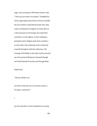 sugar, and, receiving an affirmative answer, said,
" Then you can come in to prayers." Probably the
story is apocryphal, but at least it serves to exhibit
the scorn which is justly felt by honest men, who
make no profession of religion, for those who sit
in the sanctuary on the Sunday, but cheat their
customers, or their agents, or their employers,
during the week. Religion apart from morality is
a curse rather than a blessing, and it is destined
to perish through its inherent rottenness. The
message of the Bible on this topic may be summed
up in the words of Wolsey to Cromwell (though
he himself learned it too late, and through bitter
experience)
" Be just and fear not :
Let all the ends thou aim st at be thy country s,
Thy God s, and truth s."
I
Let me now refer to some temptations to wrong
183
 