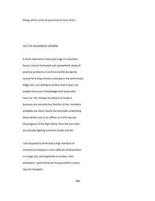 doing, which some of you know of more than I.
126 THE EXCHANGED CROWNS
A short experience many years ago in a business
house, and an interested and sympathetic study of
practical problems in commercial life during the
course^of a long ministry, have given me some know
ledge, but I am willing to confess that it does not
enable me to vie in knowledge with some who
hear me. Yet, though the details of modern
business are naturaliy less familiar to me, ministers
probably see more clearly the principles underlying
those details just as an officer on a hill may see
the progress of the fight better than the men who
are actually fighting amid the smoke and din.
I am disposed to think that a high standard of
commercial integrity is more difficult of attainment
in a large city, and especially in London, than
elsewhere ; partly because the population is teem
ing and changeful.
184
 