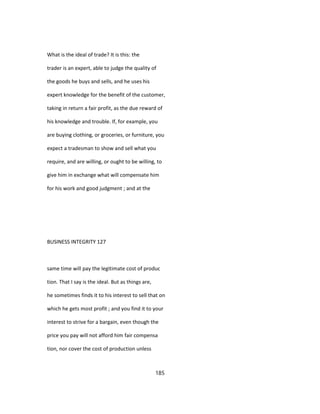What is the ideal of trade? It is this: the
trader is an expert, able to judge the quality of
the goods he buys and sells, and he uses his
expert knowledge for the benefit of the customer,
taking in return a fair profit, as the due reward of
his knowledge and trouble. If, for example, you
are buying clothing, or groceries, or furniture, you
expect a tradesman to show and sell what you
require, and are willing, or ought to be willing, to
give him in exchange what will compensate him
for his work and good judgment ; and at the
BUSINESS INTEGRITY 127
same time will pay the legitimate cost of produc
tion. That I say is the ideal. But as things are,
he sometimes finds it to his interest to sell that on
which he gets most profit ; and you find it to your
interest to strive for a bargain, even though the
price you pay will not afford him fair compensa
tion, nor cover the cost of production unless
185
 