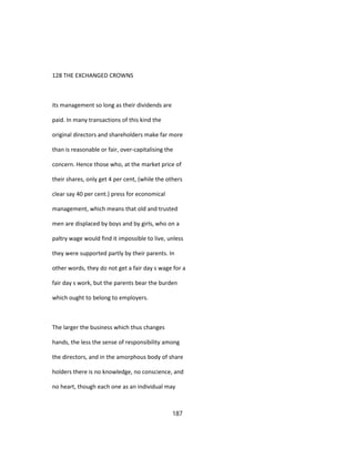 128 THE EXCHANGED CROWNS
its management so long as their dividends are
paid. In many transactions of this kind the
original directors and shareholders make far more
than is reasonable or fair, over-capitalising the
concern. Hence those who, at the market price of
their shares, only get 4 per cent, (while the others
clear say 40 per cent.) press for economical
management, which means that old and trusted
men are displaced by boys and by girls, who on a
paltry wage would find it impossible to live, unless
they were supported partly by their parents. In
other words, they do not get a fair day s wage for a
fair day s work, but the parents bear the burden
which ought to belong to employers.
The larger the business which thus changes
hands, the less the sense of responsibility among
the directors, and in the amorphous body of share
holders there is no knowledge, no conscience, and
no heart, though each one as an individual may
187
 
