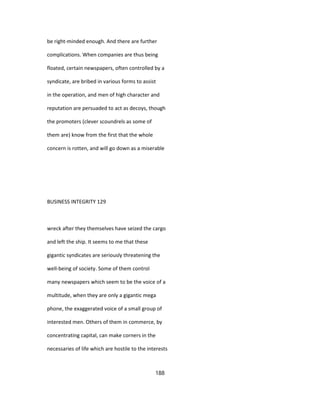 be right-minded enough. And there are further
complications. When companies are thus being
floated, certain newspapers, often controlled by a
syndicate, are bribed in various forms to assist
in the operation, and men of high character and
reputation are persuaded to act as decoys, though
the promoters (clever scoundrels as some of
them are) know from the first that the whole
concern is rotten, and will go down as a miserable
BUSINESS INTEGRITY 129
wreck after they themselves have seized the cargo
and left the ship. It seems to me that these
gigantic syndicates are seriously threatening the
well-being of society. Some of them control
many newspapers which seem to be the voice of a
multitude, when they are only a gigantic mega
phone, the exaggerated voice of a small group of
interested men. Others of them in commerce, by
concentrating capital, can make corners in the
necessaries of life which are hostile to the interests
188
 