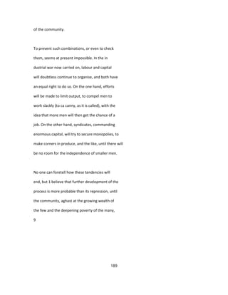 of the community.
To prevent such combinations, or even to check
them, seems at present impossible. In the in
dustrial war now carried on, labour and capital
will doubtless continue to organise, and both have
an equal right to do so. On the one hand, efforts
will be made to limit output, to compel men to
work slackly (to ca canny, as it is called), with the
idea that more men will then get the chance of a
job. On the other hand, syndicates, commanding
enormous capital, will try to secure monopolies, to
make corners in produce, and the like, until there will
be no room for the independence of smaller men.
No one can foretell how these tendencies will
end, but 1 believe that further development of the
process is more probable than its repression, until
the community, aghast at the growing wealth of
the few and the deepening poverty of the many,
9
189
 