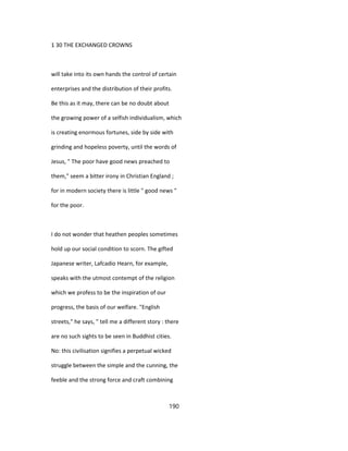1 30 THE EXCHANGED CROWNS
will take into its own hands the control of certain
enterprises and the distribution of their profits.
Be this as it may, there can be no doubt about
the growing power of a selfish individualism, which
is creating enormous fortunes, side by side with
grinding and hopeless poverty, until the words of
Jesus, " The poor have good news preached to
them," seem a bitter irony in Christian England ;
for in modern society there is little " good news "
for the poor.
I do not wonder that heathen peoples sometimes
hold up our social condition to scorn. The gifted
Japanese writer, Lafcadio Hearn, for example,
speaks with the utmost contempt of the religion
which we profess to be the inspiration of our
progress, the basis of our welfare. "English
streets," he says, " tell me a different story : there
are no such sights to be seen in Buddhist cities.
No: this civilisation signifies a perpetual wicked
struggle between the simple and the cunning, the
feeble and the strong force and craft combining
190
 
