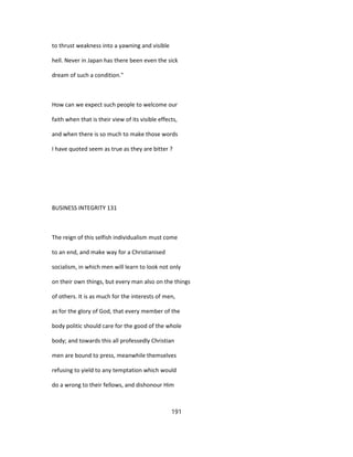 to thrust weakness into a yawning and visible
hell. Never in Japan has there been even the sick
dream of such a condition."
How can we expect such people to welcome our
faith when that is their view of its visible effects,
and when there is so much to make those words
I have quoted seem as true as they are bitter ?
BUSINESS INTEGRITY 131
The reign of this selfish individualism must come
to an end, and make way for a Christianised
socialism, in which men will learn to look not only
on their own things, but every man also on the things
of others. It is as much for the interests of men,
as for the glory of God, that every member of the
body politic should care for the good of the whole
body; and towards this all professedly Christian
men are bound to press, meanwhile themselves
refusing to yield to any temptation which would
do a wrong to their fellows, and dishonour Him
191
 